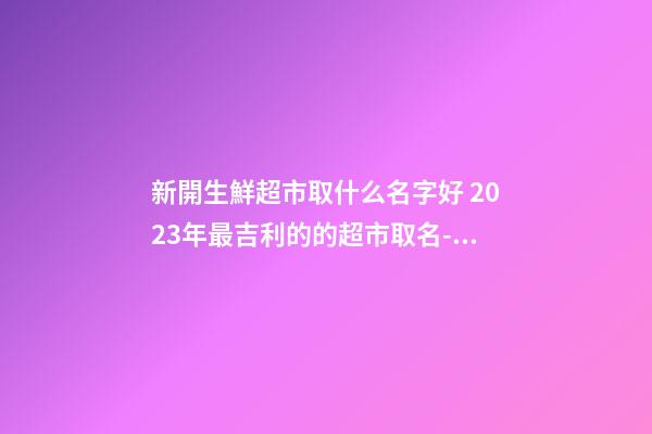 新開生鮮超市取什么名字好 2023年最吉利的的超市取名-名學網-第1張-店鋪起名-玄機派